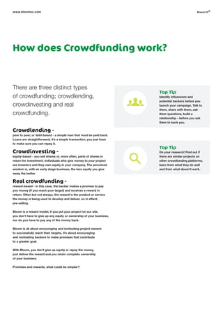 How does Crowdfunding work?
There are three distinct types
of crowdfunding; crowdlending,
crowdinvesting and real
crowdfunding.
Crowdlending -
peer to peer, or debt-based - a simple loan that must be paid back.
Loans are straightforward, it’s a simple transaction, you just have
to make sure you can repay it.
Crowdinvesting -
equity-based - you sell shares or, more often, parts of shares in
return for investment. Individuals who give money to your project
are investors and they own equity in your company. The perceived
wisdom is, with an early stage business, the less equity you give
away the better.
Real crowdfunding -
reward-based - in this case, the backer makes a promise to pay
you money (if you reach your target) and receives a reward in
return. Often but not always, the reward is the product or service
the money is being used to develop and deliver, so in effect,
pre-selling.
Bloom is a reward model. If you put your project on our site,
you don’t have to give up any equity or ownership of your business,
nor do you have to pay any of the money back.
Bloom is all about encouraging and motivating project owners
to successfully reach their targets, it’s about encouraging
and motivating backers to make promises that contribute
to a greater goal.
With Bloom, you don’t give up equity or repay the money,
just deliver the reward and you retain complete ownership
of your business.
Promises and rewards, what could be simpler?
www.bloomvc.com
Top Tip
Identify influencers and
potential backers before you
launch your campaign. Talk to
them, share with them, ask
them questions, build a
relationship – before you ask
them to back you.
Top Tip
Do your research! Find out if
there are similar projects on
other crowdfunding platforms,
learn from what they do well
and from what doesn’t work.
bloom vc
©
 