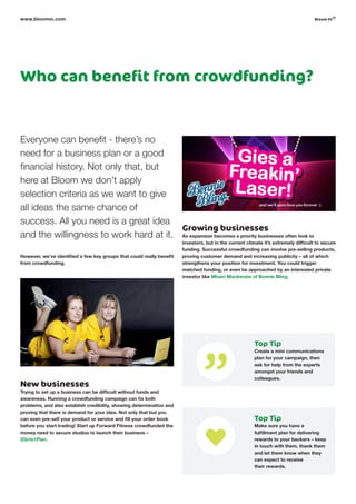 Everyone can benefit - there’s no
need for a business plan or a good
financial history. Not only that, but
here at Bloom we don’t apply
selection criteria as we want to give
all ideas the same chance of
success. All you need is a great idea
and the willingness to work hard at it.
However, we’ve identified a few key groups that could really benefit
from crowdfunding.
New businesses
Trying to set up a business can be difficult without funds and
awareness. Running a crowdfunding campaign can fix both
problems, and also establish credibility, showing determination and
proving that there is demand for your idea. Not only that but you
can even pre-sell your product or service and fill your order book
before you start trading! Start up Forward Fitness crowdfunded the
money need to secure studios to launch their business –
2Girls1Plan.
Who can benefit from crowdfunding?
Growing businesses
As expansion becomes a priority businesses often look to
investors, but in the current climate it’s extremely difficult to secure
funding. Successful crowdfunding can involve pre-selling products,
proving customer demand and increasing publicity – all of which
strengthens your position for investment. You could trigger
matched funding, or even be approached by an interested private
investor like Mhairi Mackenzie of Bonnie Bling.
www.bloomvc.com
Top Tip
Create a mini communications
plan for your campaign, then
ask for help from the experts
amongst your friends and
colleagues.
Top Tip
Make sure you have a
fulfillment plan for delivering
rewards to your backers – keep
in touch with them, thank them
and let them know when they
can expect to receive
their rewards.
bloom vc
©
 