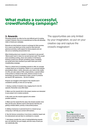What makes a successful
crowdfunding campaign?
3. Rewards
Choosing rewards can often be the most difficult part of creating
a project. However, they are an essential part as they will ultimately
make or break your campaign.
Rewards are what backers receive in exchange for their promise.
It is a way to say thank you to the crowd for their kind and
generous promises, build support for future projects and can
also act as marketing and promotion tool.
When thinking about your rewards it is important to ask yourself
‘What would I want in return for my hard earned cash’? You would
want something exciting, clever and creative; to feel that by
backing a project you will gain something unique, something
you would never have received if you hadn’t been part of the
crowdfunding campaign.
There is a whole host of compelling rewards to offer, for example
a simple thank you on Facebook, Twitter or on a personal website,
personalised videos, t-shirts, discounts, your name in the credits
of a film, pre-sale copies of CDs, unique photos, a special edition
of the product or tickets to the event, advance access to new
technology, pre-launch downloads of apps, access to products
pre-launch, VIP experiences ... the list is endless.
Projects can struggle to find support if the rewards aren’t
considered carefully, so here are our top tips:
1. Having a variety of rewards is key, ranging from £1, £5, £10
upwards. Remember every little helps!
2. Make sure the rewards link to the project, backers are interested
in your project not in random products.
3. But make sure the rewards appeal to the widest
possible audience.
4. Make sure the reward fits the value; this should consider more
than just the price. Backers want to feel special, that they are
getting a limited edition, priority or discounted product.
5. Adding a humorous or personal touch to a reward can go
a long way; it will help you connect with backers.
6. Tap into famous connections, if you know a celebrity /expert ask
for endorsement and ask them to contribute to a reward.
7. And please consider the costs of making/delivering rewards
(you can build this into your target), and how many of each you
can realistically offer.
www.bloomvc.com
The opportunities are only limited
by your imagination, so put on your
creative cap and capture the
crowd’s imagination!
Top Tip
The average promise on
Bloom is around £40 so make
sure you take this into account
when you’re creating
your rewards.
bloom vc
©
 