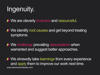 !  Wearecleverlyinventiveandresourceful.
!  Weidentifyrootcausesandgetbeyondtreating
symptoms.
!  Wechallengeprevailingassumptionswhen
warrantedandsuggestbetterapproaches.
!  Weshrewdlytakelearningsfromeveryexperience
andapplythemtoimproveourworknexttime.
Ingenuity
Find out more about Bloom company culture at www.bloomworldwide.com 
Search #MyBloom on Twitter for a window into Bloom in 140 characters
 