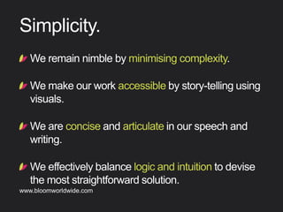 !  Weremainnimblebyminimisingcomplexity.
!  Wemakeourworkaccessiblebystory-tellingusing
visuals.
!  Weareconciseandarticulateinourspeechand
writing.
!  Weeffectivelybalancelogicandintuitiontodevise
themoststraightforwardsolution.
Simplicity
Find out more about Bloom company culture at www.bloomworldwide.com 
Search #MyBloom on Twitter for a window into Bloom in 140 characters
 