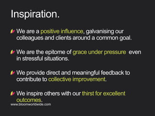 !  Weareapositiveinﬂuence,galvanisingour
colleaguesandclientsaroundacommongoal.
!  Wearetheepitomeofgraceunderpressure evenin
stressfulsituations.
!  Weprovidedirectandmeaningfulfeedbackto
contributetocollectiveimprovement.
!  Weinspireotherswithourthirstforexcellent
outcomes.
Inspiration
Find out more about Bloom company culture at www.bloomworldwide.com 
Search #MyBloom on Twitter for a window into Bloom in 140 characters
 