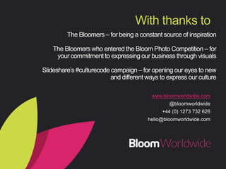 TheBloomers–forbeingaconstantsourceofinspiration
Slideshare’s#culturecodecampaign–foropeningoureyestonewand
differentwaystoexpressourculture
Search#MyBloomonTwitterforawindowintoBloomin
140characters

Withthanksto
www.bloomworldwide.com
@bloomworldwide
+44 (0) 1273 732 626
hello@bloomworldwide.com
 