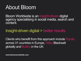 About Bloom
BloomWorldwideisaninsight-drivendigital
agencyspecialisinginsocialmedia,searchand
content.


Find out more about Bloom company culture at www.bloomworldwide.com 
Search #MyBloom on Twitter for a window into Bloom in 140 characters
Insight-drivendigital>betterresults
ClientswhobeneﬁtfromthisapproachincludeToyota
across31countriesinEurope,WileyBlackwellglobally
andButlinsintheUK.
 
