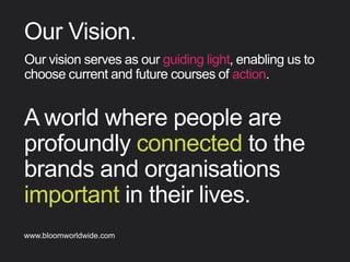 A world where people are
profoundly connected to the
brands and organisations
important in their lives.
Our Vision
Ourvisionservesasourguidinglight,enablingusto
choosecurrentandfuturecoursesofaction.
Find out more about Bloom company culture at www.bloomworldwide.com 
Search #MyBloom on Twitter for a window into Bloom in 140 characters
 