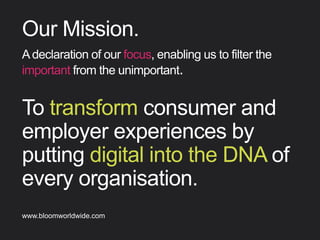 To transform consumer and
employer experiences by
putting digital into the DNA
of every organisation.
Our Mission
Adeclarationofourfocus,enablingustoﬁlterthe
importantfromtheunimportant.
Find out more about Bloom company culture at www.bloomworldwide.com 
Search #MyBloom on Twitter for a window into Bloom in 140 characters
 