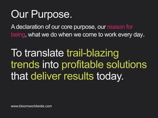 To translate trail-blazing
trends into proﬁtable
solutions that deliver results
today.
Our Purpose
Adeclarationofourcorepurpose,ourreasonforbeing,
whatwedowhenwecometoworkeveryday.
Find out more about Bloom company culture at www.bloomworldwide.com 
Search #MyBloom on Twitter for a window into Bloom in 140 characters
 