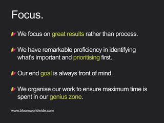 !  Wefocusongreatresultsratherthanprocess.
!  Wehaveremarkableproﬁciencyinidentifying
what’simportantandprioritisingﬁrst.
!  Ourendgoalisalwaysfrontofmind.
!  Weorganiseourworktoensuremaximumtimeis
spentinourgeniuszone.
Focus
Find out more about Bloom company culture at www.bloomworldwide.com 
Search #MyBloom on Twitter for a window into Bloom in 140 characters
 
