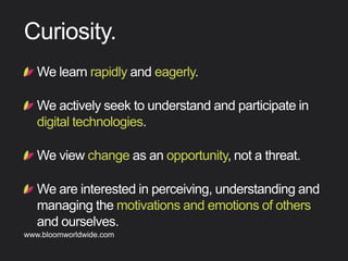 !  Welearnrapidlyandeagerly.
!  Weactivelyseektounderstandandparticipatein
digitaltechnologies.
!  Weviewchangeasanopportunity,notathreat.
!  Weareinterestedinperceiving,understandingand
managingthemotivationsandemotionsofothers
andourselves.
Curiosity
Find out more about Bloom company culture at www.bloomworldwide.com 
Search #MyBloom on Twitter for a window into Bloom in 140 characters
 