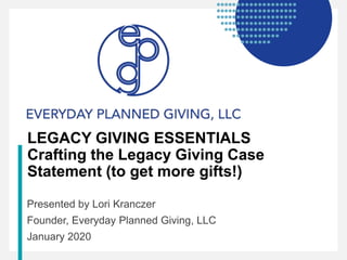 LEGACY GIVING ESSENTIALS
Crafting the Legacy Giving Case
Statement (to get more gifts!)
Presented by Lori Kranczer
Founder, Everyday Planned Giving, LLC
January 2020
 