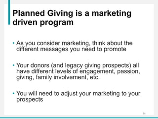 Planned Giving is a marketing
driven program
• As you consider marketing, think about the
different messages you need to promote
• Your donors (and legacy giving prospects) all
have different levels of engagement, passion,
giving, family involvement, etc.
• You will need to adjust your marketing to your
prospects
14
 