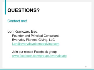 QUESTIONS?
Contact me!
Lori Kranczer, Esq.
Founder and Principal Consultant,
Everyday Planned Giving, LLC
Lori@everydayplannedgiving.com
Join our closed Facebook group
www.facebook.com/groups/everydaypg
26
 