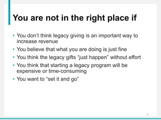 You are not in the right place if
• You don’t think legacy giving is an important way to
increase revenue
• You believe that what you are doing is just fine
• You think the legacy gifts “just happen” without effort
• You think that starting a legacy program will be
expensive or time-consuming
• You want to “set it and go”
4
 