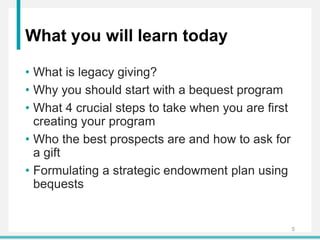 What you will learn today
• What is legacy giving?
• Why you should start with a bequest program
• What 4 crucial steps to take when you are first
creating your program
• Who the best prospects are and how to ask for
a gift
• Formulating a strategic endowment plan using
bequests
5
 
