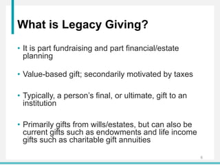 What is Legacy Giving?
• It is part fundraising and part financial/estate
planning
• Value-based gift; secondarily motivated by taxes
• Typically, a person’s final, or ultimate, gift to an
institution
• Primarily gifts from wills/estates, but can also be
current gifts such as endowments and life income
gifts such as charitable gift annuities
6
 