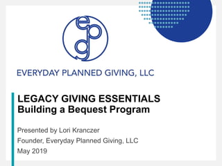 LEGACY GIVING ESSENTIALS
Building a Bequest Program
Presented by Lori Kranczer
Founder, Everyday Planned Giving, LLC
May 2019
 