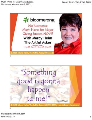 MUST HAVES for Major Giving Success!
Bloomerang Webinar June 1, 2023
Marcy Heim, The Artful Asker
Marcy@marcyheim.com
608-772-6777 1
©2023, Marcy Heim, The Artful Asker, 608-772-6777, marcy@marcyheim.com
No Nonsense
Must-Haves for Major
Giving Success NOW!
With Marcy Heim
The Artful Asker
Thursday, June 1
2 pm ET – 1 pm CT – 12 pm MT – 11 am PT
©2023, Marcy Heim, The Artful Asker, 608-772-6777, marcy@marcyheim.com
"Something
good is gonna
happen
to me!" Joyce Meyer
1
2
 