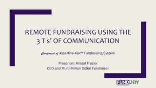 REMOTE FUNDRAISING USING THE
3 T s’ OF COMMUNICATION
Component of Assertive Ask™ Fundraising System
Presenter: Kristal Frazier
CEO and Multi-Million Dollar Fundraiser
 