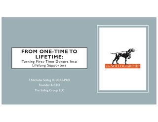 FROM ONE-TIME TO
LIFETIME:
Turning First-Time Donors Into
Lifelong Supporters
F. Nicholas Sollog III, bCRE-PRO
Founder & CEO
The Sollog Group, LLC
 