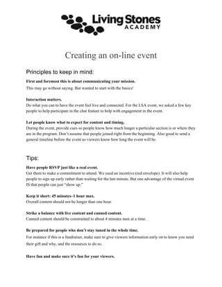 Creating an on-line event
Principles to keep in mind:
First and foremost this is about communicating your mission.
This may go without saying. But wanted to start with the basics!
Interaction matters.
Do what you can to have the event feel live and connected. For the LSA event, we asked a few key
people to help participate in the chat feature to help with engagement in the event.
Let people know what to expect for content and timing.
During the event, provide cues so people know how much longer a particular section is or where they
are in the program. Don’t assume that people joined right from the beginning. Also good to send a
general timeline before the event so viewers know how long the event will be.
Tips:
Have people RSVP just like a real event.
Get them to make a commitment to attend. We used an incentive (red envelope). It will also help
people to sign up early rather than waiting for the last minute. But one advantage of the virtual event
IS that people can just “show up.”
Keep it short: 45 minutes–1 hour max.
Overall content should not be longer than one hour.
Strike a balance with live content and canned content.
Canned content should be constrained to about 4 minutes max at a time.
Be prepared for people who don’t stay tuned in the whole time.
For instance if this is a fundraiser, make sure to give viewers information early on to know you need
their gift and why, and the resources to do so.
Have fun and make sure it’s fun for your viewers.
 