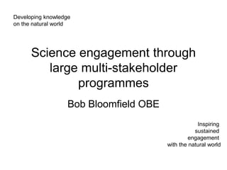 Developing knowledge
on the natural world




      Science engagement through
         large multi-stakeholder
              programmes
                   Bob Bloomfield OBE
                                                    Inspiring
                                                   sustained
                                                 engagement
                                        with the natural world
 