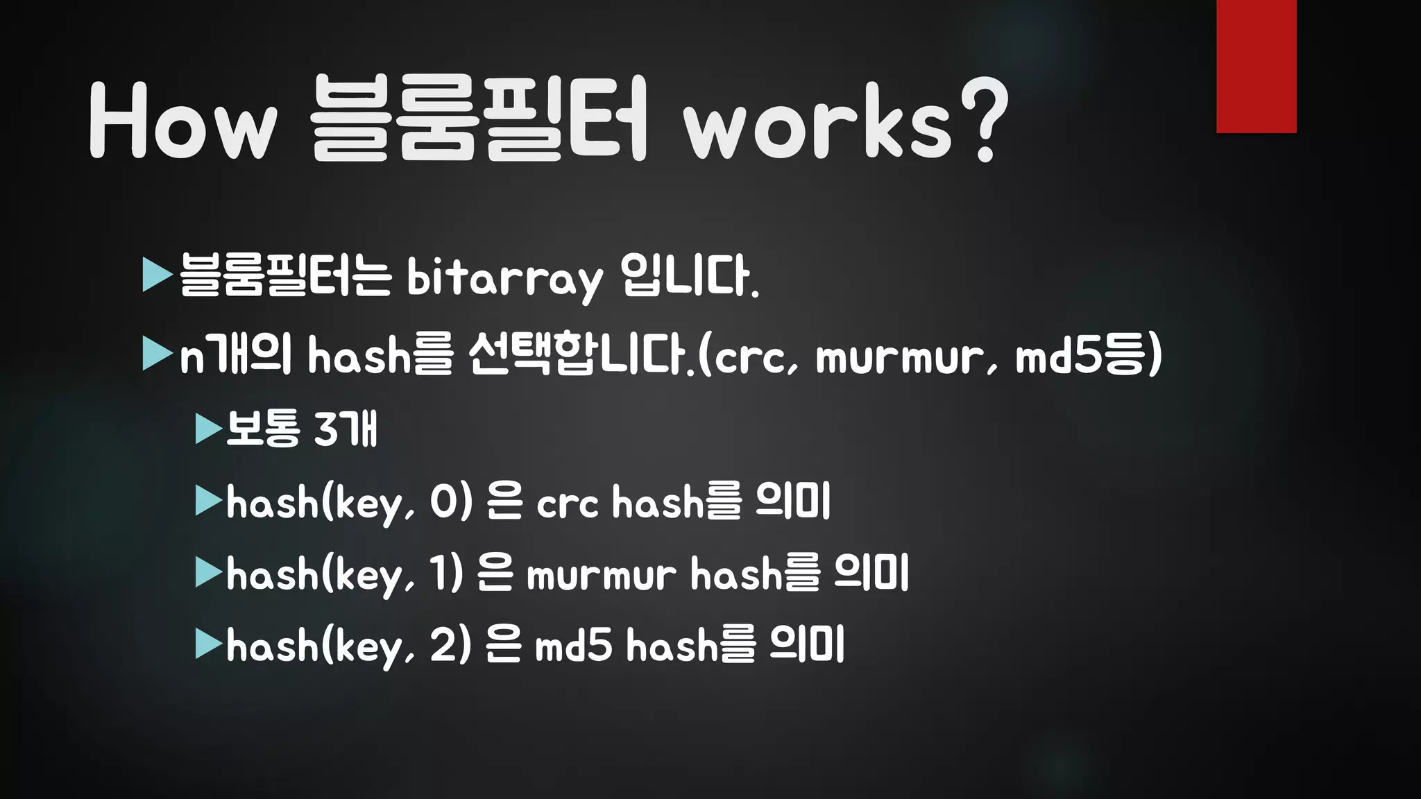 How 블룸필터 works?
블룸필터는 bitarray 입니다.
n개의 hash를 선택합니다.(crc, murmur, md5등)
보통 3개
hash(key, 0) 은 crc hash를 의미
hash(key, 1) 은 murmur hash를 의미
hash(key, 2) 은 md5 hash를 의미
 