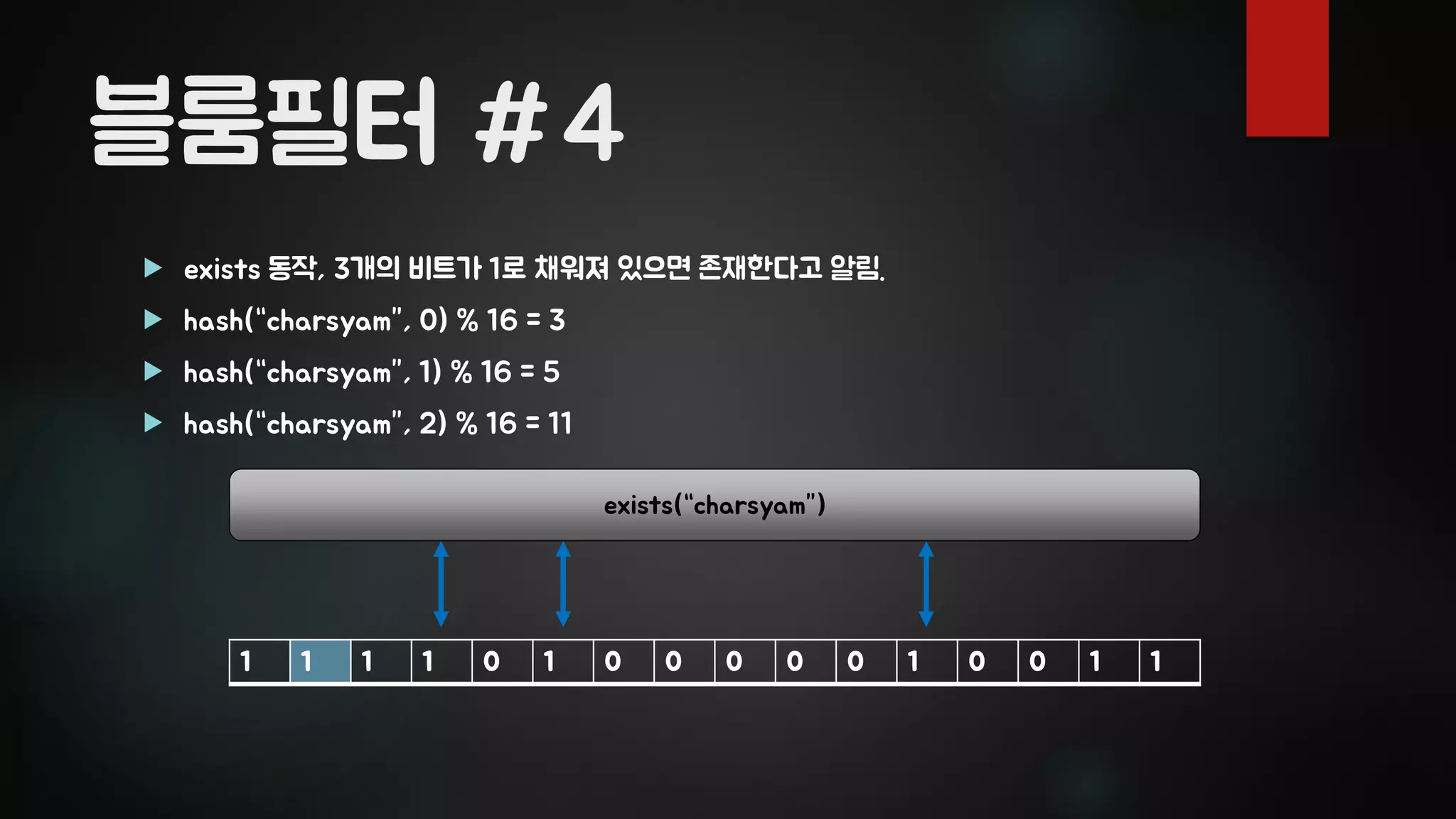 블룸필터 #4
 exists 동작, 3개의 비트가 1로 채워져 있으면 존재한다고 알림.
 hash(“charsyam”, 0) % 16 = 3
 hash(“charsyam”, 1) % 16 = 5
 hash(“charsyam”, 2) % 16 = 11
1 1 1 1 0 1 0 0 0 0 0 1 0 0 1 1
exists(“charsyam”)
 