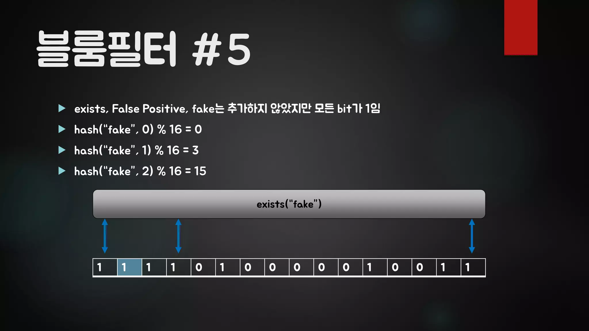 블룸필터 #5
 exists, False Positive, fake는 추가하지 않았지만 모든 bit가 1임
 hash(“fake”, 0) % 16 = 0
 hash(“fake”, 1) % 16 = 3
 hash(“fake”, 2) % 16 = 15
1 1 1 1 0 1 0 0 0 0 0 1 0 0 1 1
exists(“fake”)
 