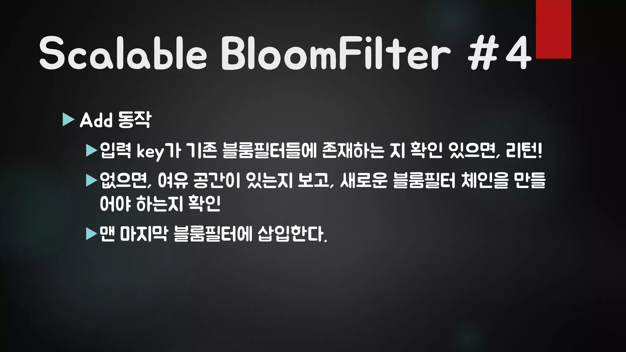 Scalable BloomFilter #4
 Add 동작
입력 key가 기존 블룸필터들에 존재하는 지 확인 있으면, 리턴!
없으면, 여유 공간이 있는지 보고, 새로운 블룸필터 체인을 만들
어야 하는지 확인
맨 마지막 블룸필터에 삽입한다.
 