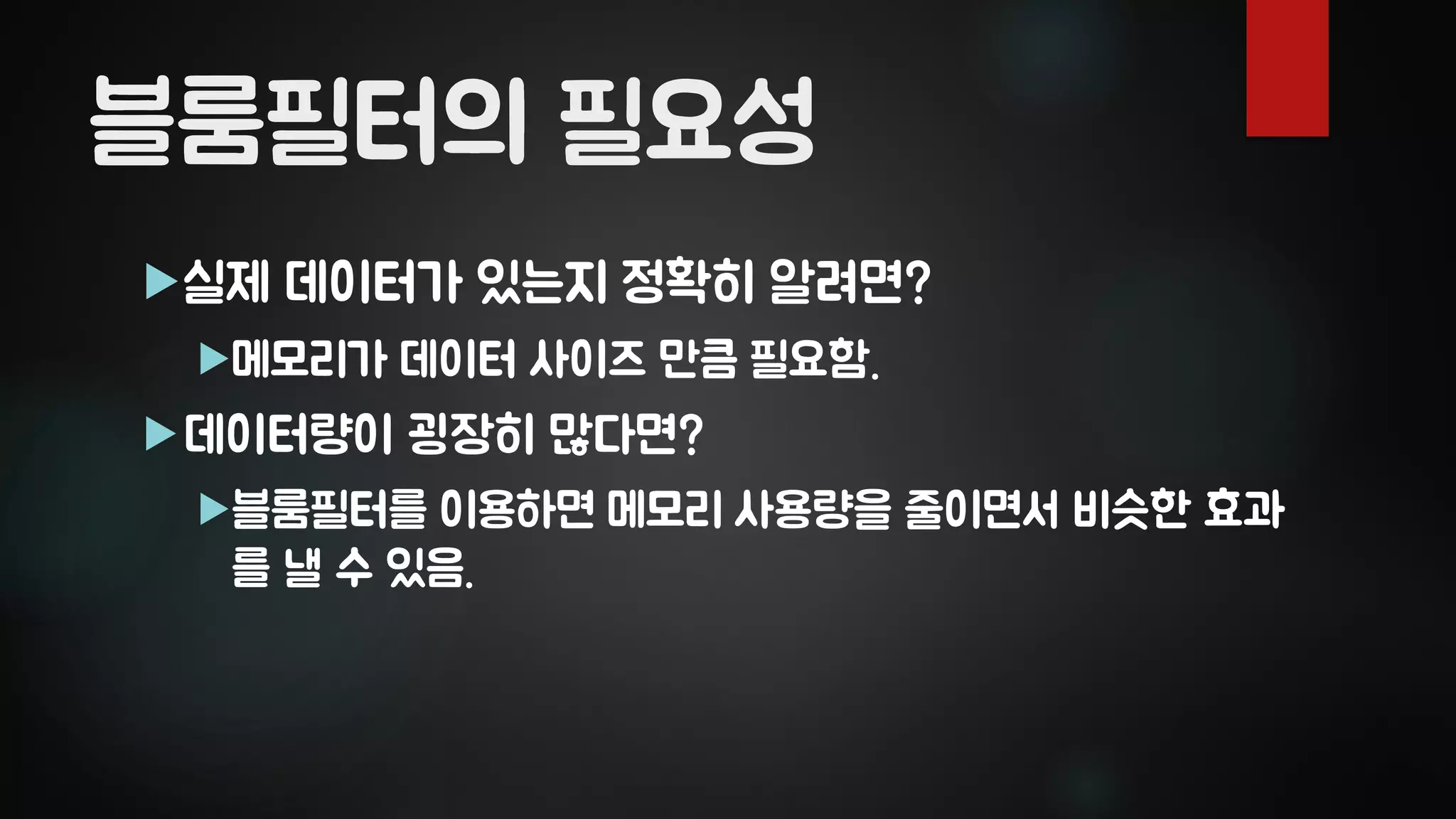 블룸필터의 필요성
실제 데이터가 있는지 정확히 알려면?
메모리가 데이터 사이즈 만큼 필요함.
데이터량이 굉장히 많다면?
블룸필터를 이용하면 메모리 사용량을 줄이면서 비슷한 효과
를 낼 수 있음.
 