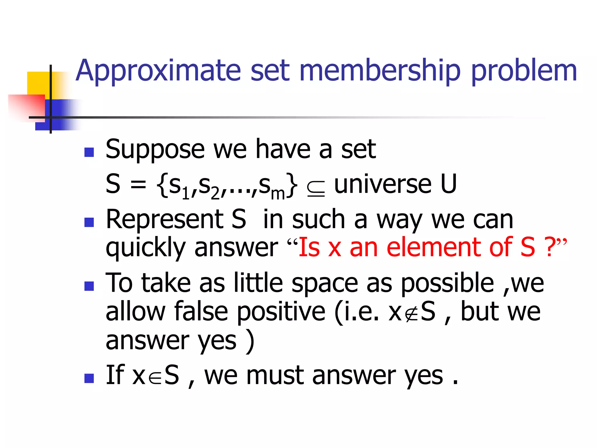 Approximate set membership problem
 Suppose we have a set
S = {s1,s2,...,sm}  universe U
 Represent S in such a way we can
quickly answer “Is x an element of S ?”
 To take as little space as possible ,we
allow false positive (i.e. xS , but we
answer yes )
 If xS , we must answer yes .
 
