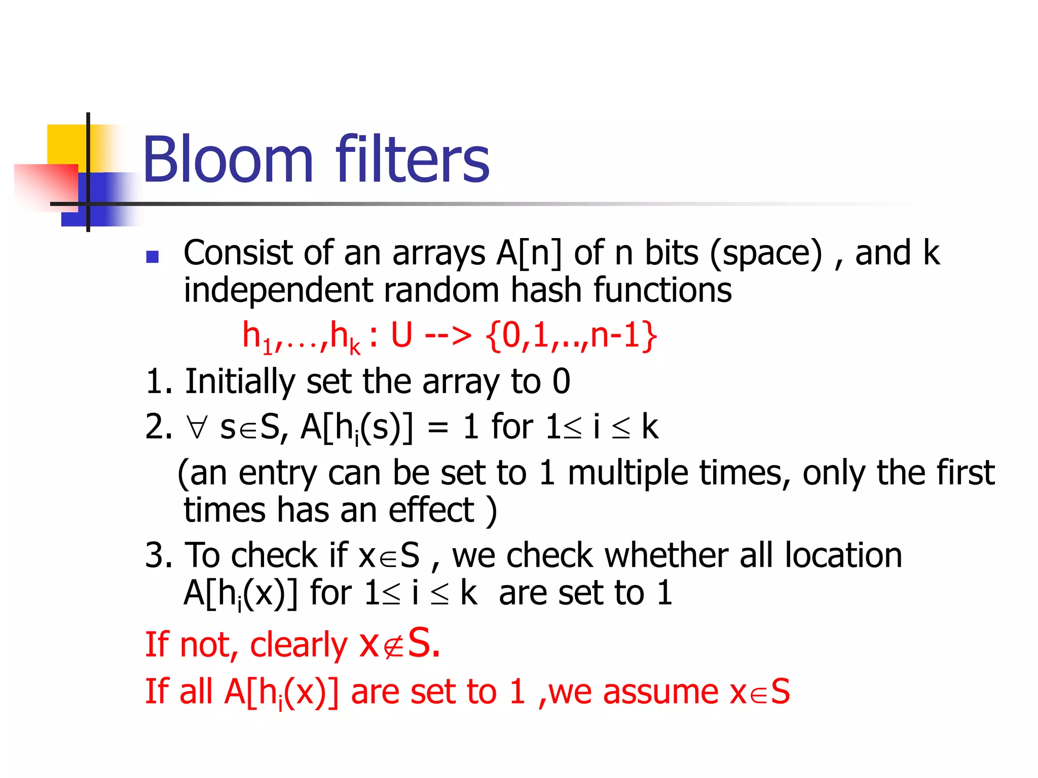 Bloom filters
 Consist of an arrays A[n] of n bits (space) , and k
independent random hash functions
h1,…,hk : U --> {0,1,..,n-1}
1. Initially set the array to 0
2.  sS, A[hi(s)] = 1 for 1 i  k
(an entry can be set to 1 multiple times, only the first
times has an effect )
3. To check if xS , we check whether all location
A[hi(x)] for 1 i  k are set to 1
If not, clearly xS.
If all A[hi(x)] are set to 1 ,we assume xS
 