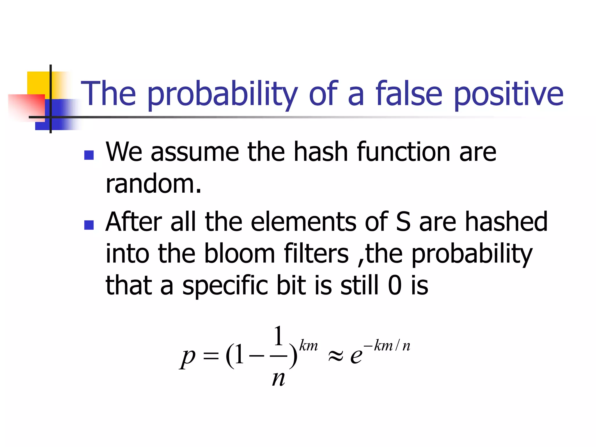 The probability of a false positive
 We assume the hash function are
random.
 After all the elements of S are hashed
into the bloom filters ,the probability
that a specific bit is still 0 is
/
1
(1 )km km n
p e
n

  
 