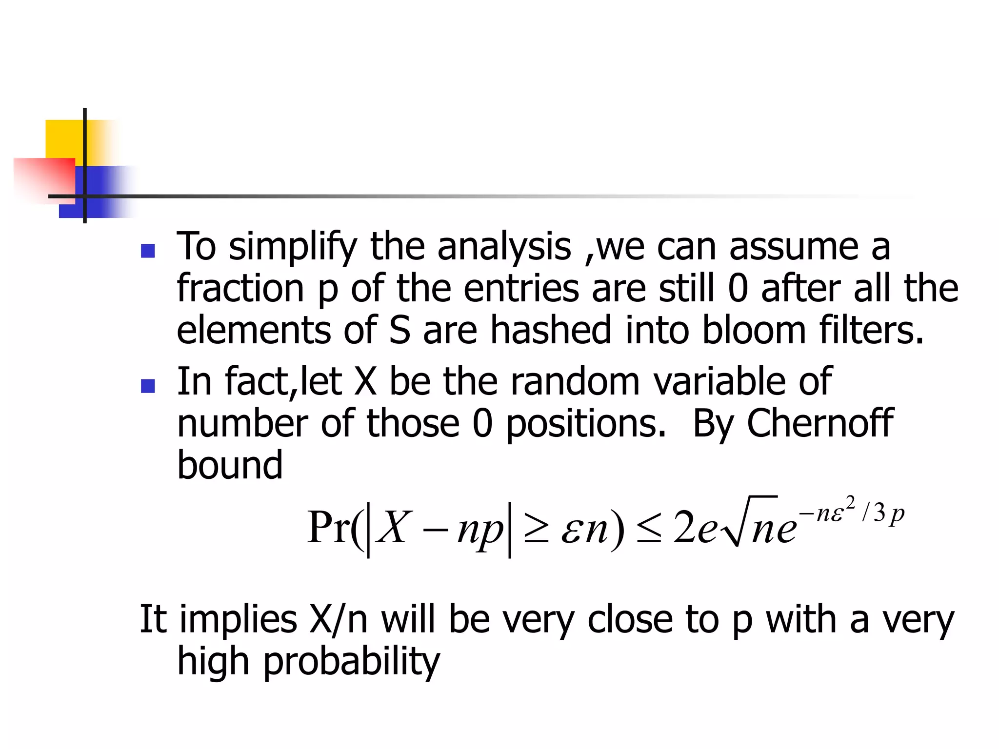  To simplify the analysis ,we can assume a
fraction p of the entries are still 0 after all the
elements of S are hashed into bloom filters.
 In fact,let X be the random variable of
number of those 0 positions. By Chernoff
bound
It implies X/n will be very close to p with a very
high probability
2
/3
Pr( ) 2 n p
X np n e ne 
 
  
 