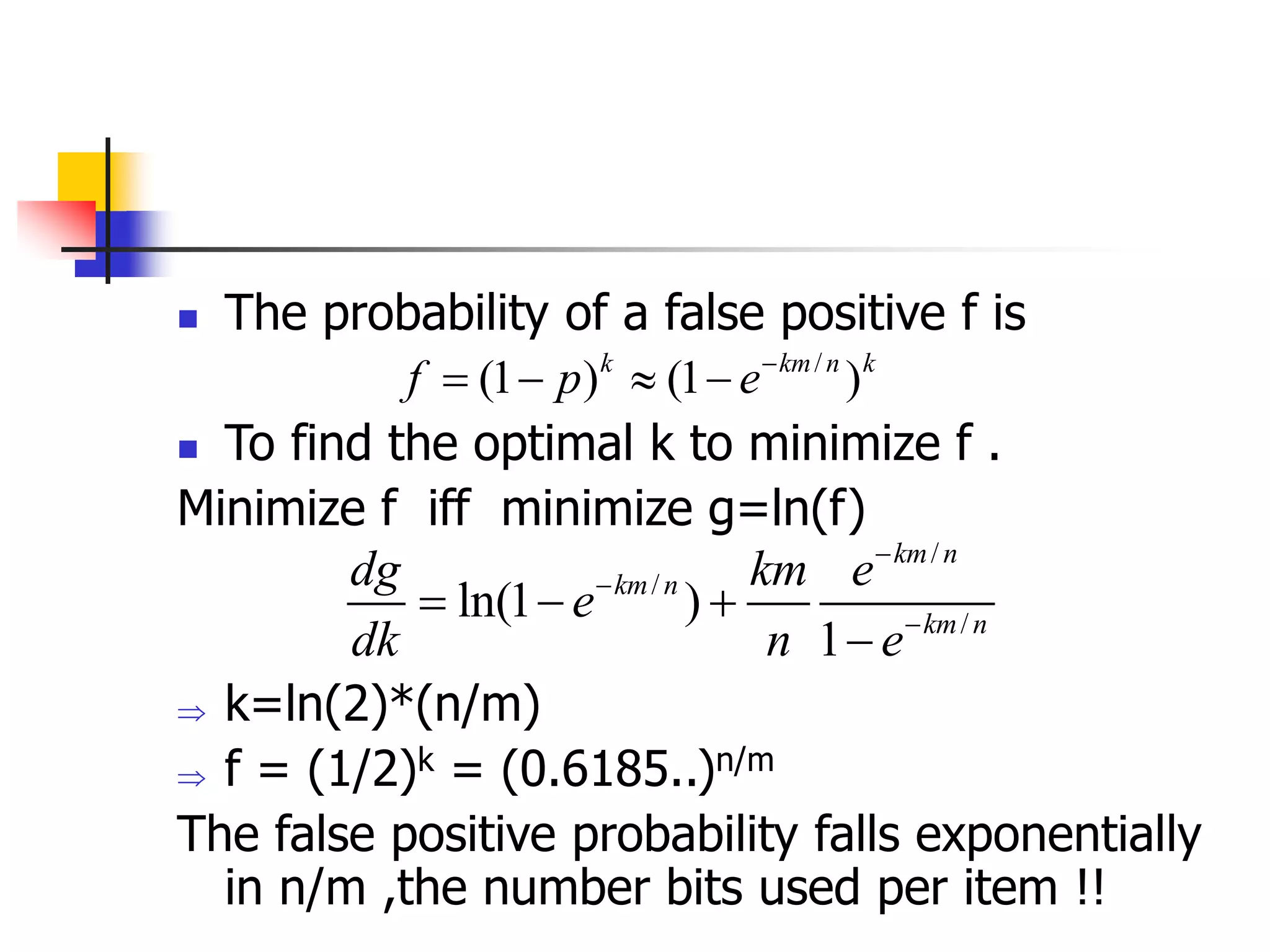  The probability of a false positive f is
 To find the optimal k to minimize f .
Minimize f iff minimize g=ln(f)
 k=ln(2)*(n/m)
 f = (1/2)k = (0.6185..)n/m
The false positive probability falls exponentially
in n/m ,the number bits used per item !!
/
(1 ) (1 )
k km n k
f p e
   
/
/
/
ln(1 )
1
km n
km n
km n
dg km e
e
dk n e



  

 