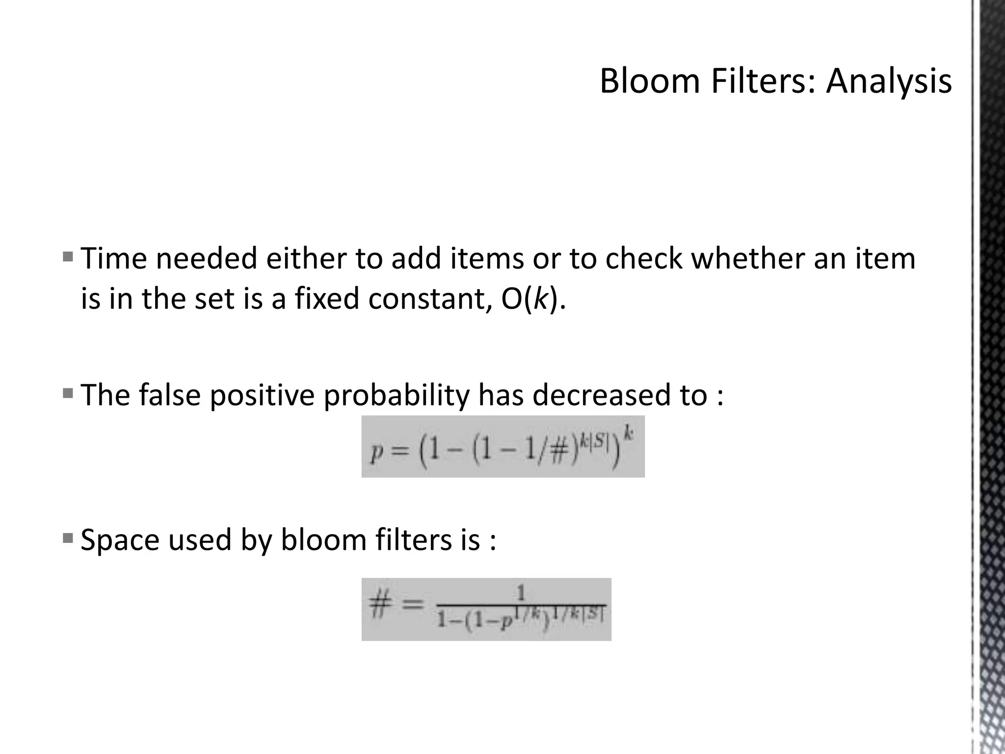  Time needed either to add items or to check whether an item
  is in the set is a fixed constant, O(k).

 The false positive probability has decreased to :



 Space used by bloom filters is :
 