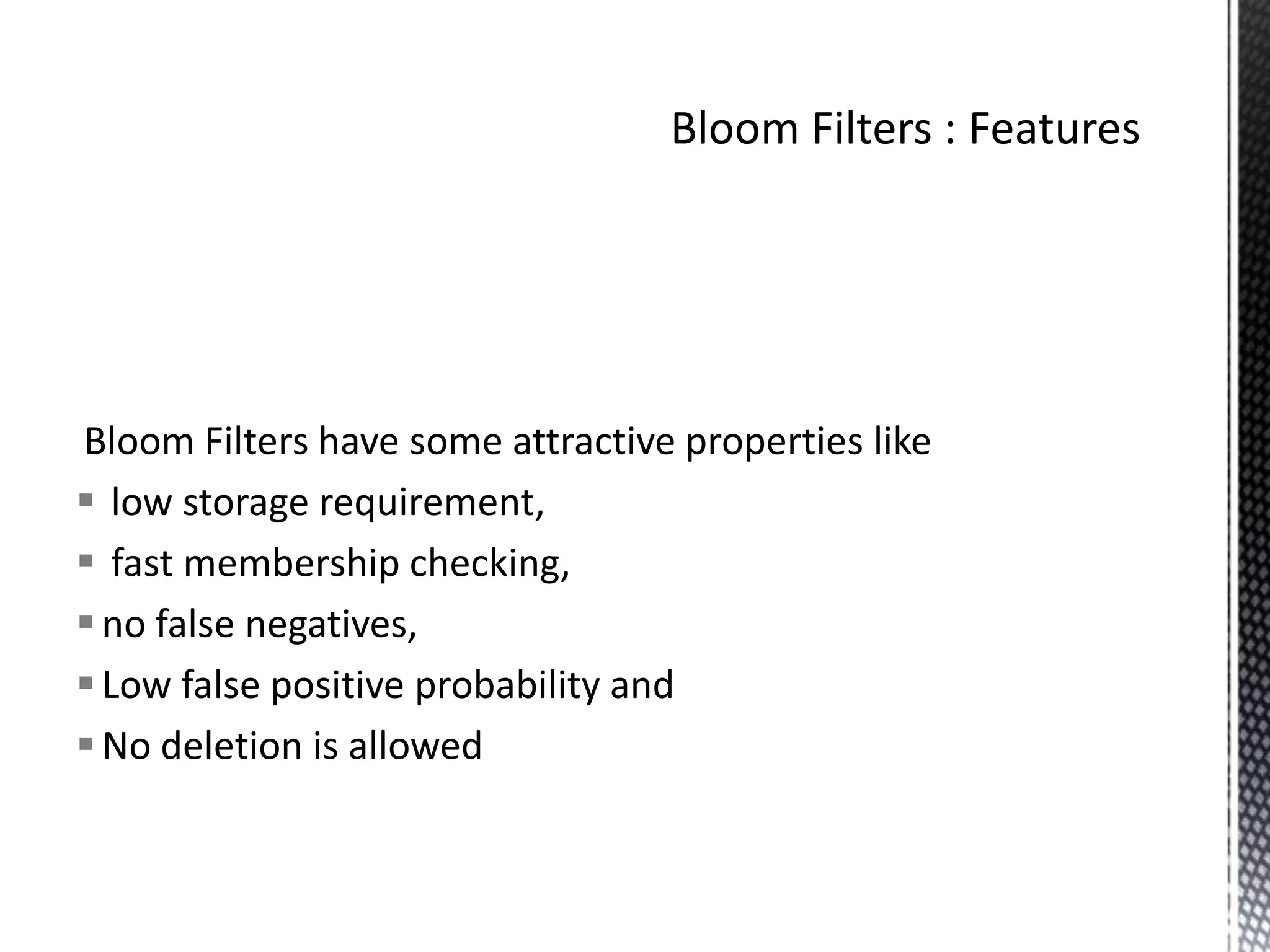 Bloom Filters have some attractive properties like
 low storage requirement,
 fast membership checking,
 no false negatives,
 Low false positive probability and
 No deletion is allowed
 