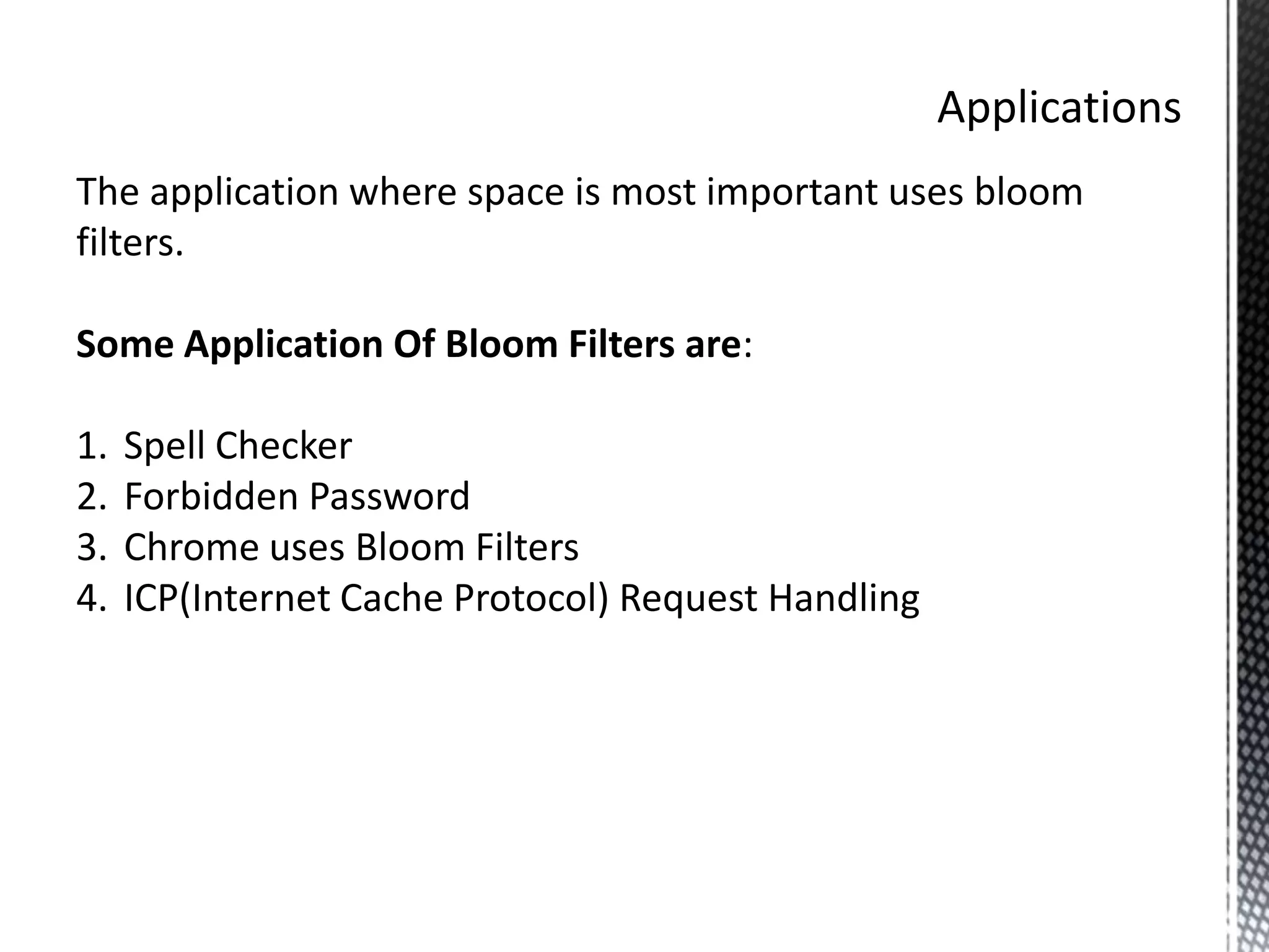 The application where space is most important uses bloom
filters.

Some Application Of Bloom Filters are:

1.   Spell Checker
2.   Forbidden Password
3.   Chrome uses Bloom Filters
4.   ICP(Internet Cache Protocol) Request Handling
 