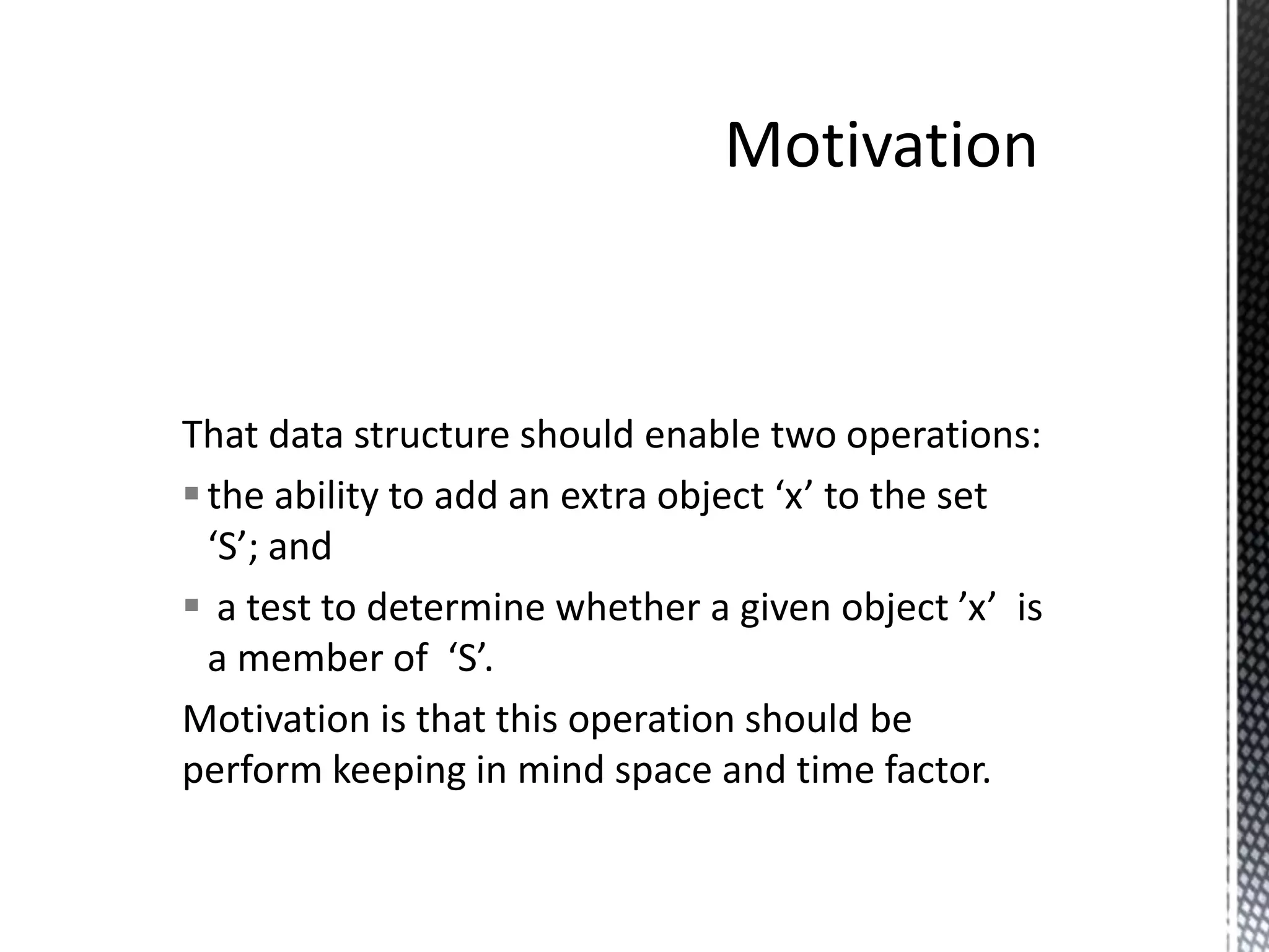 That data structure should enable two operations:
 the ability to add an extra object ‘x’ to the set
  ‘S’; and
 a test to determine whether a given object ’x’ is
  a member of ‘S’.
Motivation is that this operation should be
perform keeping in mind space and time factor.
 