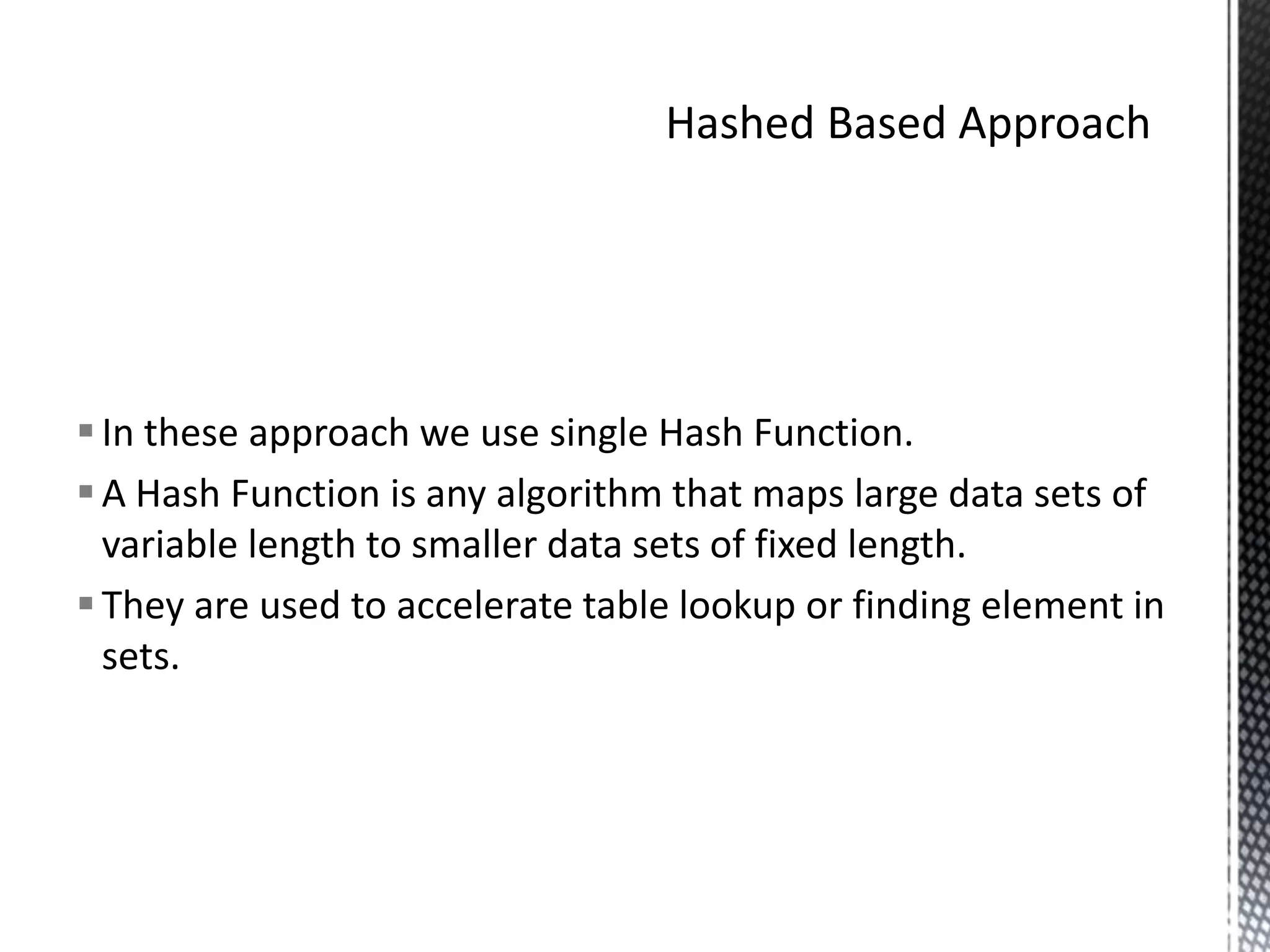  In these approach we use single Hash Function.
 A Hash Function is any algorithm that maps large data sets of
  variable length to smaller data sets of fixed length.
 They are used to accelerate table lookup or finding element in
  sets.
 