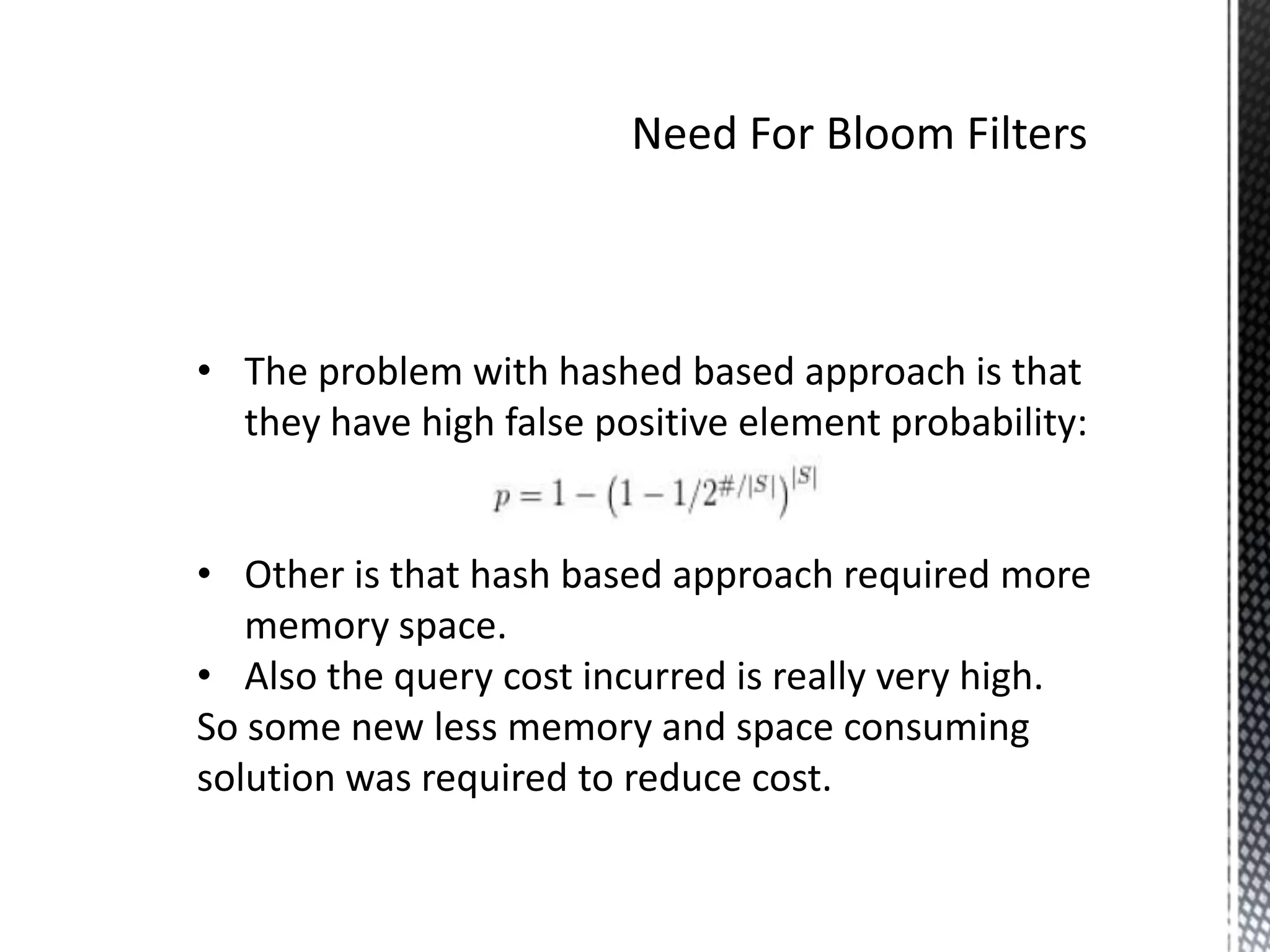 • The problem with hashed based approach is that
  they have high false positive element probability:


• Other is that hash based approach required more
   memory space.
• Also the query cost incurred is really very high.
So some new less memory and space consuming
solution was required to reduce cost.
 
