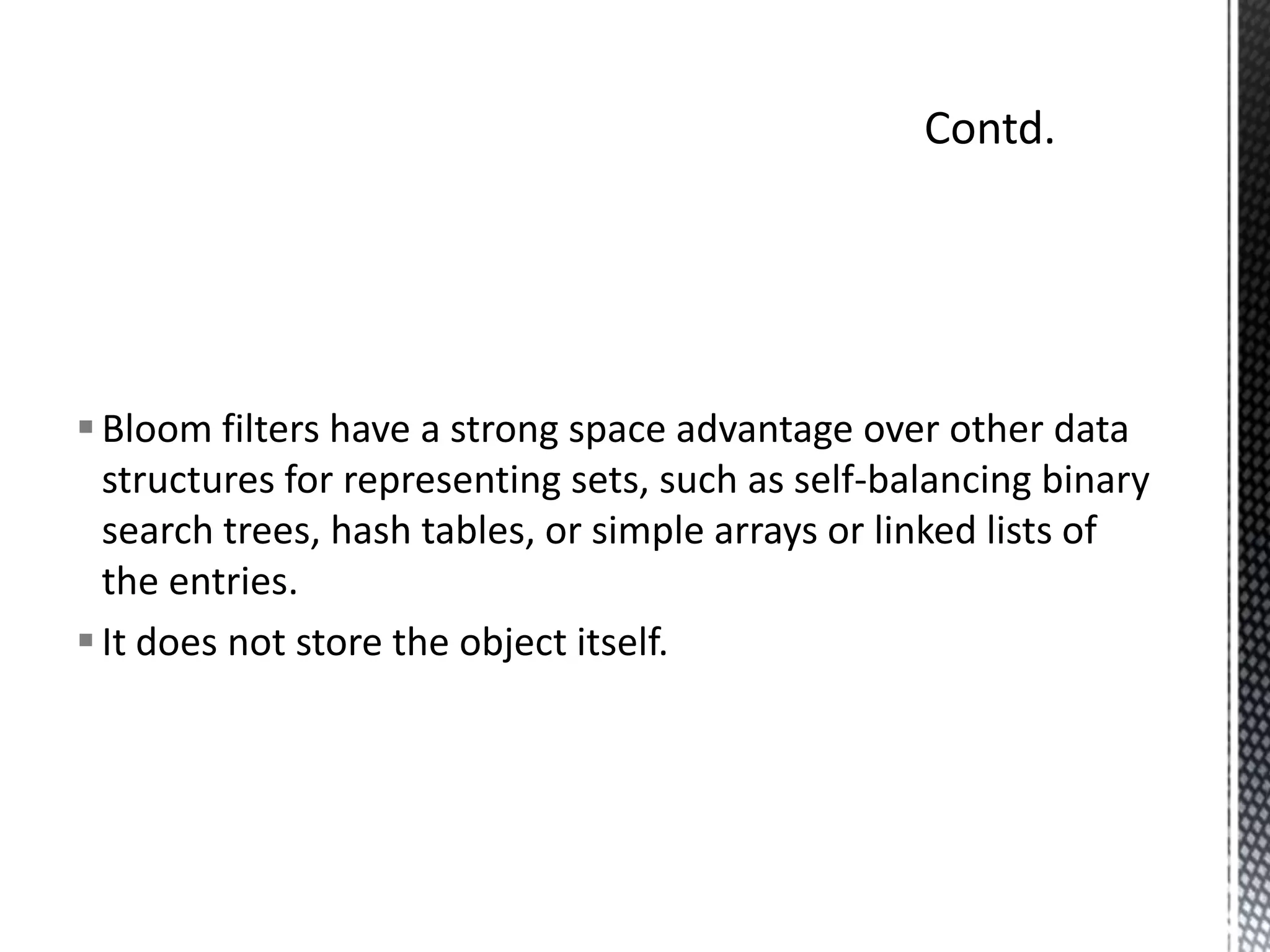 Bloom filters have a strong space advantage over other data
  structures for representing sets, such as self-balancing binary
  search trees, hash tables, or simple arrays or linked lists of
  the entries.
 It does not store the object itself.
 