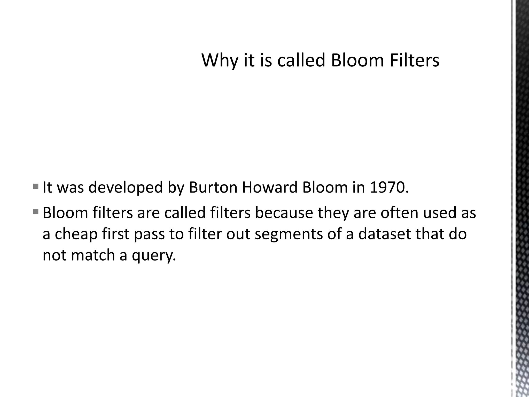  It was developed by Burton Howard Bloom in 1970.
 Bloom filters are called filters because they are often used as
  a cheap first pass to filter out segments of a dataset that do
  not match a query.
 