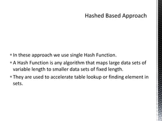 In these approach we use single Hash Function.
 A Hash Function is any algorithm that maps large data sets of
  variable length to smaller data sets of fixed length.
 They are used to accelerate table lookup or finding element in
  sets.
 