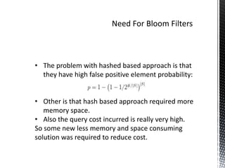 • The problem with hashed based approach is that
  they have high false positive element probability:


• Other is that hash based approach required more
   memory space.
• Also the query cost incurred is really very high.
So some new less memory and space consuming
solution was required to reduce cost.
 