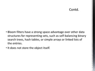  Bloom filters have a strong space advantage over other data
  structures for representing sets, such as self-balancing binary
  search trees, hash tables, or simple arrays or linked lists of
  the entries.
 It does not store the object itself.
 