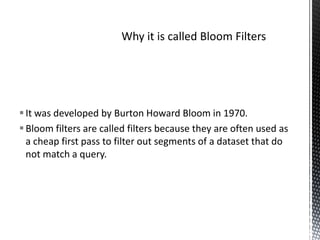 It was developed by Burton Howard Bloom in 1970.
 Bloom filters are called filters because they are often used as
  a cheap first pass to filter out segments of a dataset that do
  not match a query.
 