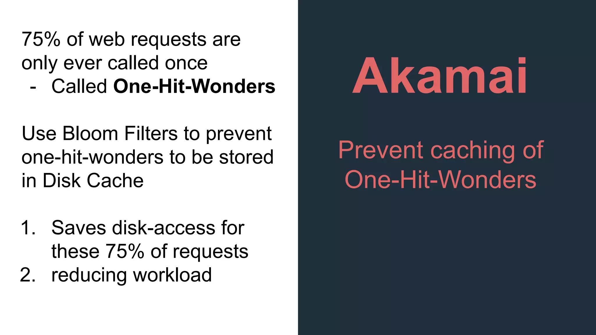 Akamai
Prevent caching of
One-Hit-Wonders
75% of web requests are
only ever called once
- Called One-Hit-Wonders
Use Bloom Filters to prevent
one-hit-wonders to be stored
in Disk Cache
1. Saves disk-access for
these 75% of requests
2. reducing workload
 