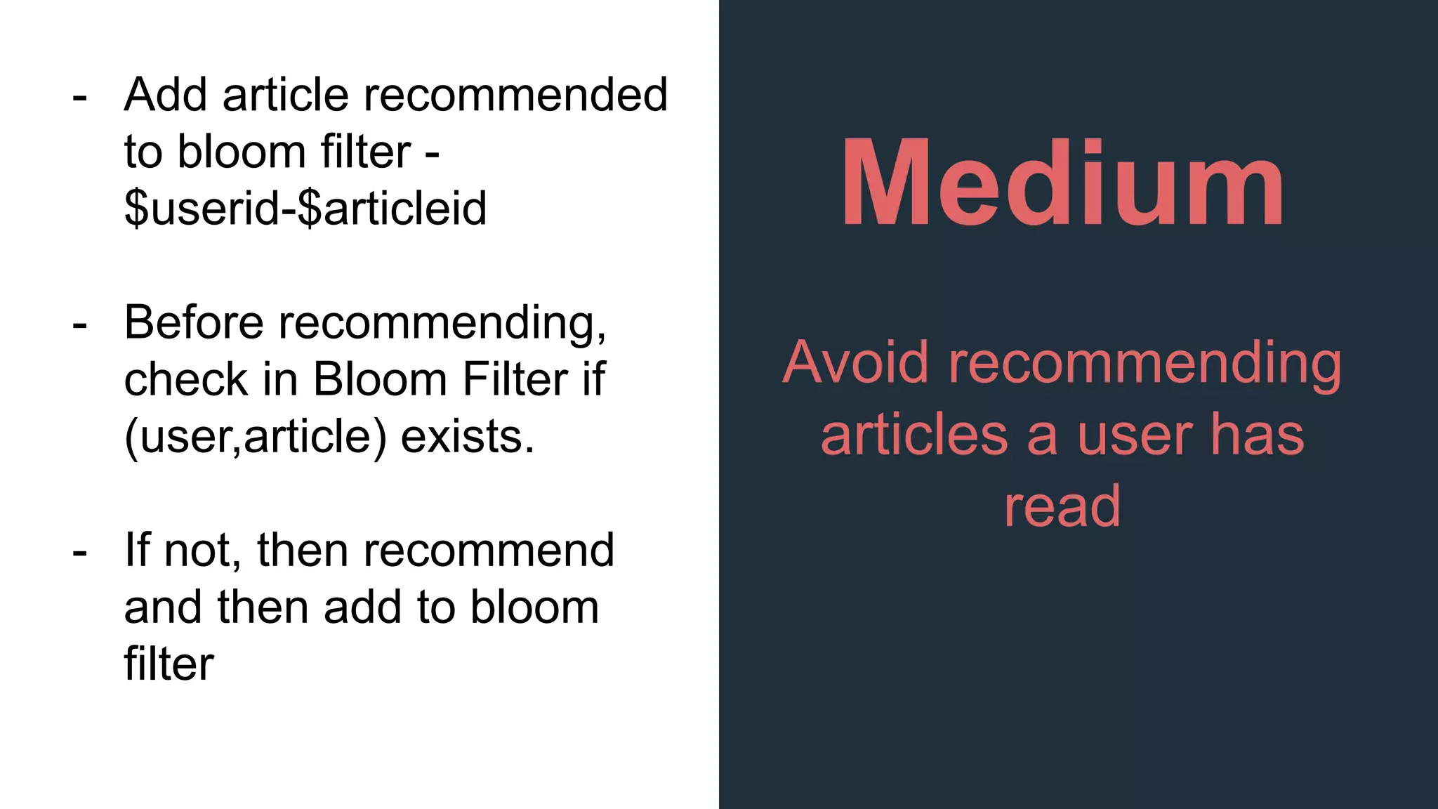 Medium
Avoid recommending
articles a user has
read
- Add article recommended
to bloom filter -
$userid-$articleid
- Before recommending,
check in Bloom Filter if
(user,article) exists.
- If not, then recommend
and then add to bloom
filter
 