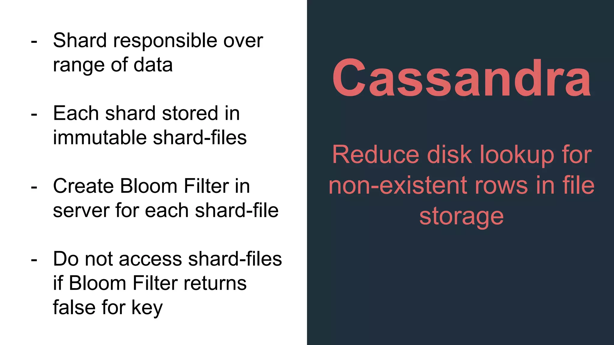 Cassandra
Reduce disk lookup for
non-existent rows in file
storage
- Shard responsible over
range of data
- Each shard stored in
immutable shard-files
- Create Bloom Filter in
server for each shard-file
- Do not access shard-files
if Bloom Filter returns
false for key
 